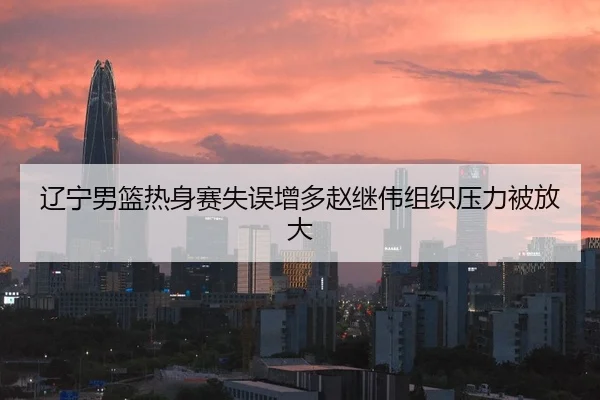 辽宁男篮热身赛失误增多赵继伟组织压力被放大