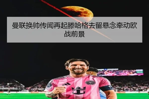 曼联换帅传闻再起滕哈格去留悬念牵动欧战前景