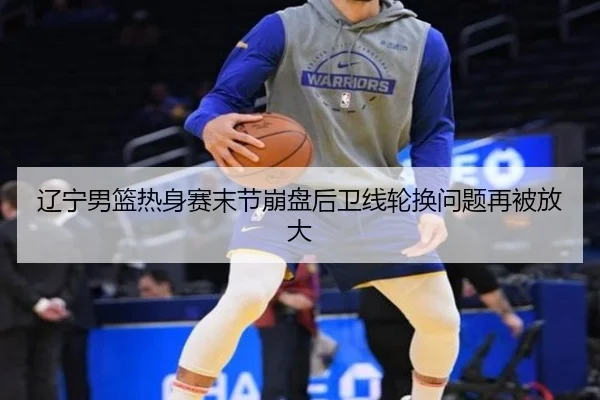 辽宁男篮热身赛末节崩盘后卫线轮换问题再被放大